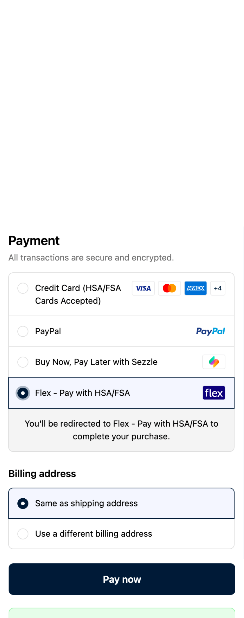 Step 2

At Checkout Select FLEX:
To pay with HSA/FSA, select Flex HSA/FSA at checkout. Alternatively, you can use a Visa, Mastercard, American Express, or Debit (HSA/FSA accepted) and submit your receipt to your HSA/FSA administrator for reimbursement. 

*HSA/FSA not valid with PayPal, Sezzle, or Affirm.